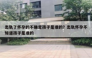 出軌了懷孕的不確定孩子是誰的？出軌懷孕不知道孩子是誰的