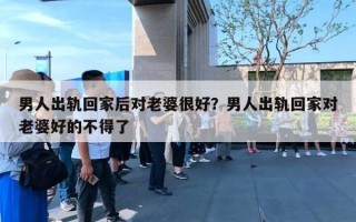 男人出軌回家后對老婆很好？男人出軌回家對老婆好的不得了