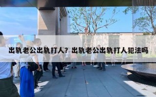 出軌老公出軌打人？出軌老公出軌打人犯法嗎