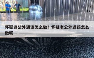 懷疑老公外遇該怎么做？懷疑老公外遇該怎么做呢