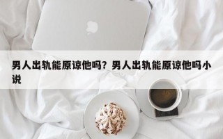 男人出軌能原諒他嗎？男人出軌能原諒他嗎小說(shuō)