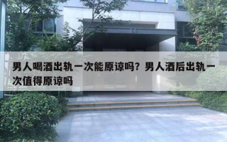 男人喝酒出軌一次能原諒嗎？男人酒后出軌一次值得原諒嗎