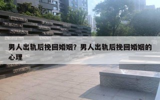 男人出軌后挽回婚姻？男人出軌后挽回婚姻的心理