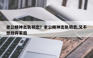 老公精神出軌初戀？老公精神出軌初戀,又不想放棄家庭