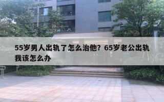 55歲男人出軌了怎么治他？65歲老公出軌我該怎么辦