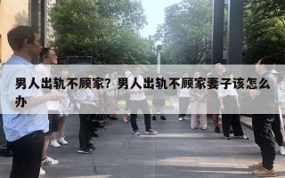 男人出軌不顧家？男人出軌不顧家妻子該怎么辦