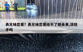 表兄妹戀愛？表兄妹戀愛給不了她未來,該放手嗎