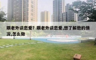 跟老外談戀愛？跟老外談戀愛,想了解他的情況,怎么做