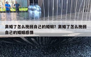 離婚了怎么挽回自己的婚姻？離婚了怎么挽回自己的婚姻感情