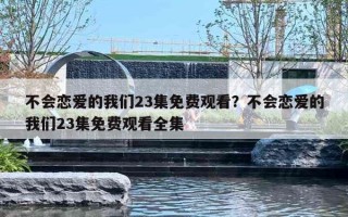 不會(huì)戀愛的我們23集免費(fèi)觀看？不會(huì)戀愛的我們23集免費(fèi)觀看全集