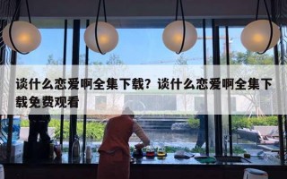 談什么戀愛啊全集下載？談什么戀愛啊全集下載免費觀看