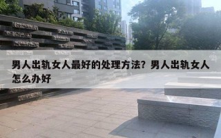 男人出軌女人最好的處理方法？男人出軌女人怎么辦好