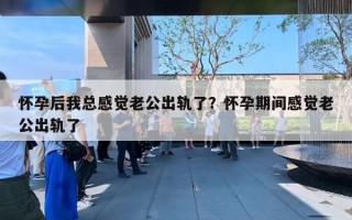 懷孕后我總感覺老公出軌了？懷孕期間感覺老公出軌了