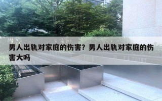 男人出軌對家庭的傷害？男人出軌對家庭的傷害大嗎