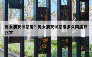 男女朋友談戀愛？男女朋友談戀愛多久同居算正常