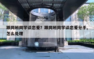 跟同班同學談戀愛？跟同班同學談戀愛分手,怎么處理