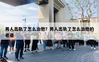 男人出軌了怎么治他？男人出軌了怎么治他的老婆