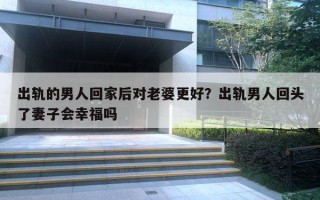 出軌的男人回家后對老婆更好？出軌男人回頭了妻子會幸福嗎