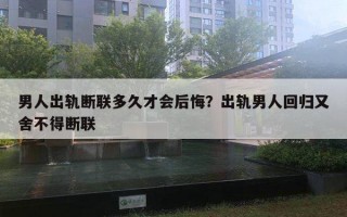 男人出軌斷聯(lián)多久才會后悔？出軌男人回歸又舍不得斷聯(lián)