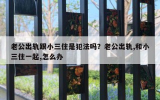 老公出軌跟小三住是犯法嗎？老公出軌,和小三住一起,怎么辦